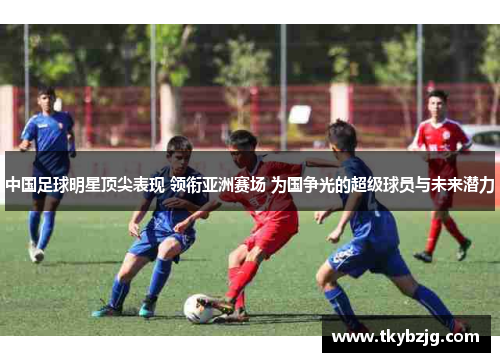 中国足球明星顶尖表现 领衔亚洲赛场 为国争光的超级球员与未来潜力