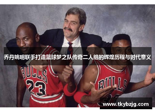 乔丹姚明联手打造篮球梦之队传奇二人组的辉煌历程与时代意义
