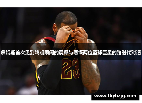 詹姆斯首次见到姚明瞬间的震撼与感慨两位篮球巨星的跨时代对话