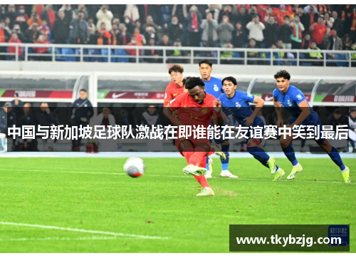 中国与新加坡足球队激战在即谁能在友谊赛中笑到最后